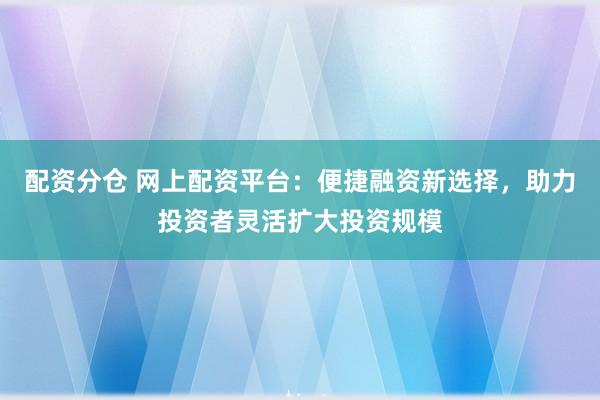 配資分倉 網上配資平臺：便捷融資新選擇，助力投資者靈活擴大投資規模