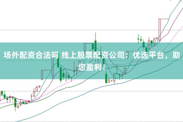 場外配資合法嗎 線上股票配資公司：優選平臺，助您盈利！