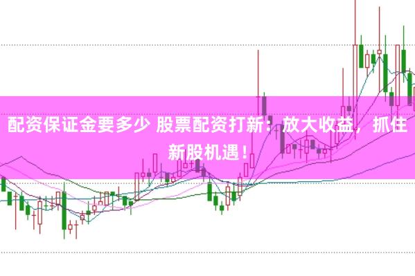 配資保證金要多少 股票配資打新：放大收益，抓住新股機遇！